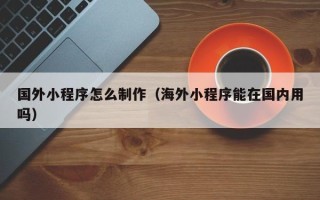 安宁国外小程序怎么制作（海外小程序能在国内用吗）