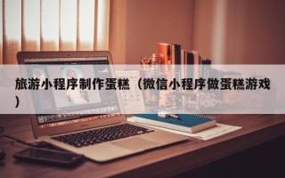 安宁旅游小程序制作蛋糕（微信小程序做蛋糕游戏）